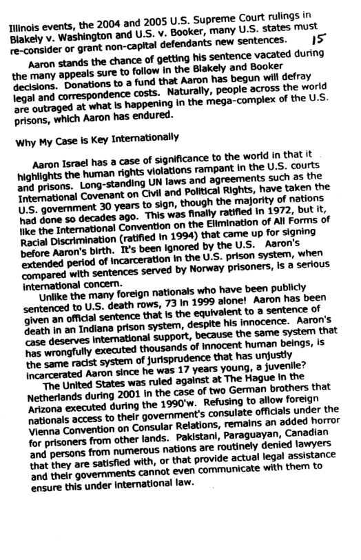 Iiinols events, the 2004 and 2005 U.S, Supreme Court rulings in Blokely v. Washington and U.S. v. Booker, many US. states must B tonider or grant non-capital defendants new sentences. 15 Aaron stands the chance of getting his. sentence vacated during the many appeals sure to follow in the Blakely and Booker decisions. Donations to a fund that Aaron has begun will defray legal and correspondence Costs. Naturally, people across the world GNWWMMBWIWIHM mega»complexMMU.S prisons, which Aaron has endured. Why My Case Is Key Intemationally naron Israel has a case of significance to the world in that it highlights the human rights violations rampant in the U.S. courts and prisons. Long-standing UN laws and agreements such as the Intemational Covenant on Civil and Political Rights, have taken the ’S, govemment 30 years to sign, though the ‘majority of nations hiad done so decades ago. This was finally ratified in 1972, but it, e he nternational Convention on the Elimination of All Forms of Racial Discrimination (ratified In 1994) that came Up for signing Defore Aaron’s birth. It’s been ignored by the U.S- Aaron’s extended period of incarceration in the U.S. prison system, when compared with sentences served by Norway prisoners, is a serious international concern. "Unlike the many foreign nationals who have been publicly <entenced to U.S. death rows, 73 In 1999 alone! Aaron has been gm-nmdummnbmmwmma sentence of Seath in an Indiana prison system, despite his innocence. Aaron’s case deserves international support, because the same system that s wrongfully executed thousands of innocent human, beings, is the same racist system of jurisprudence that has unjustly incarcerated Aaron since he was 17 years young, & Juvenile? The United States was ruled against at The Hague In the Netherlands during 2001 In the case of two Germar, brothers that Acizona executed during the 1990’w. Refusing to allow foreign nationals access to their government’s consulate officials under the Vienna Convention on Consular Relations, remains an ‘added horror for prisoners from other lands. Pakistani, Paraguayan, Canadian ‘and persons from numerous nations are routinely denied lawyers Shat they are satisfled with, or that provide actual legal assistance e their governments cannot even communicate with them to ensure this under international law.